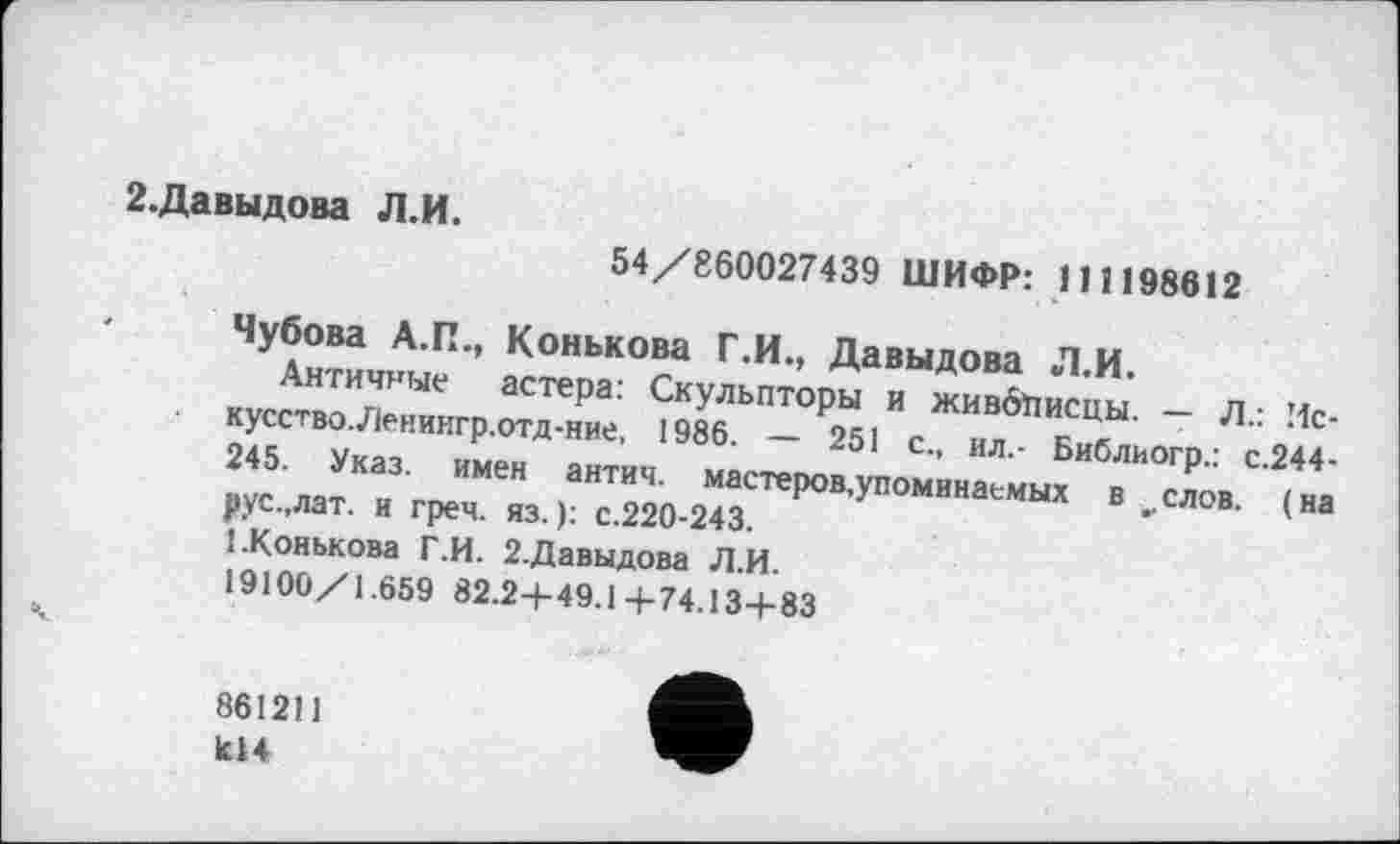 ﻿2.Давыдова Л.И.
54/860027439 ШИФР: 111198612
Чубова А.П., Конькова Г.И., Давыдова Л.И.
Античные астера: Скульпторы и живбіїисцьі. — Л.: Искусство. Леиингр.отд-ние, 1986. — 251 с., ил.- Библиогр.: с.244-245. Указ, имен антич. мастеров,упоминаемых в ^слов. (на рус.,лат. и греч. яз. ): с.220-243.
1.Конькова Г.И. 2.Давыдова Л.И.
19100/1.659 82.2+49.1+74.134-83
861211 К14